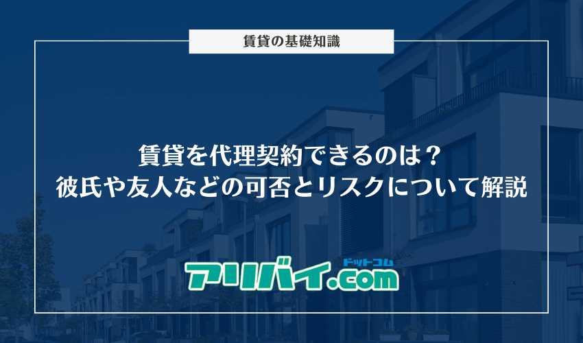 賃貸を代理契約できるのは？彼氏や友人などの可否とリスクについて解説