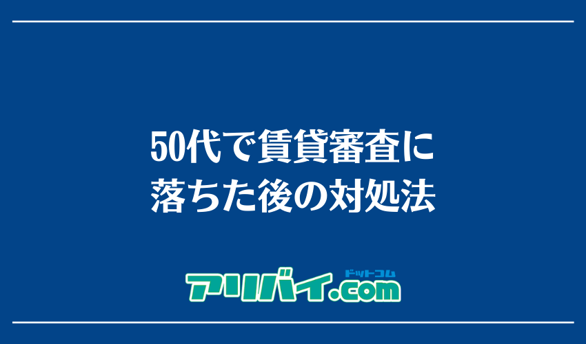 50代で賃貸審査に落ちた後の対処法