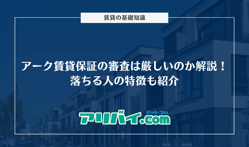 アーク賃貸保証の審査は厳しいのか解説！落ちる人の特徴やブラックリストはどうなのかも紹介
